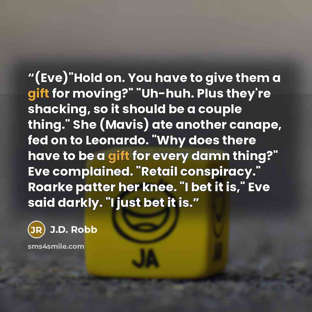 “(Eve)"Hold on. You have to give them a gift for moving?" "Uh-huh. Plus they're shacking, so it should be a couple thing." She (Mavis) ate another canape, fed on to Leonardo. "Why does there have to be a gift for every damn thing?" Eve complained. "Retail conspiracy." Roarke patter her knee. "I bet…” quote by J.D. Robb