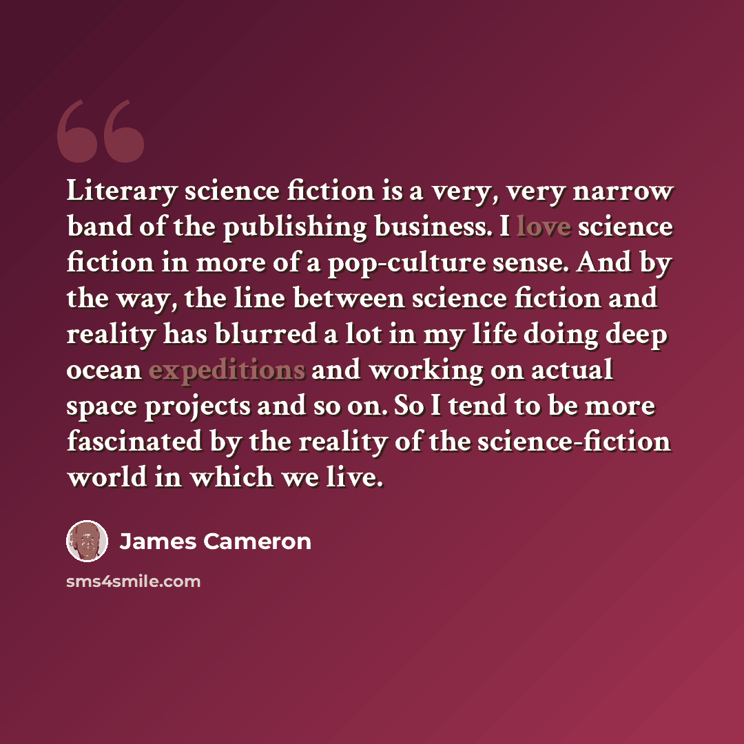 “Literary science fiction is a very, very narrow band of the publishing business. I love science fiction in more of a pop-culture sense. And by the way, the line between science fiction and reality has blurred a lot in my life doing deep ocean expeditions and working on actual space projects and so…” quote by James Cameron