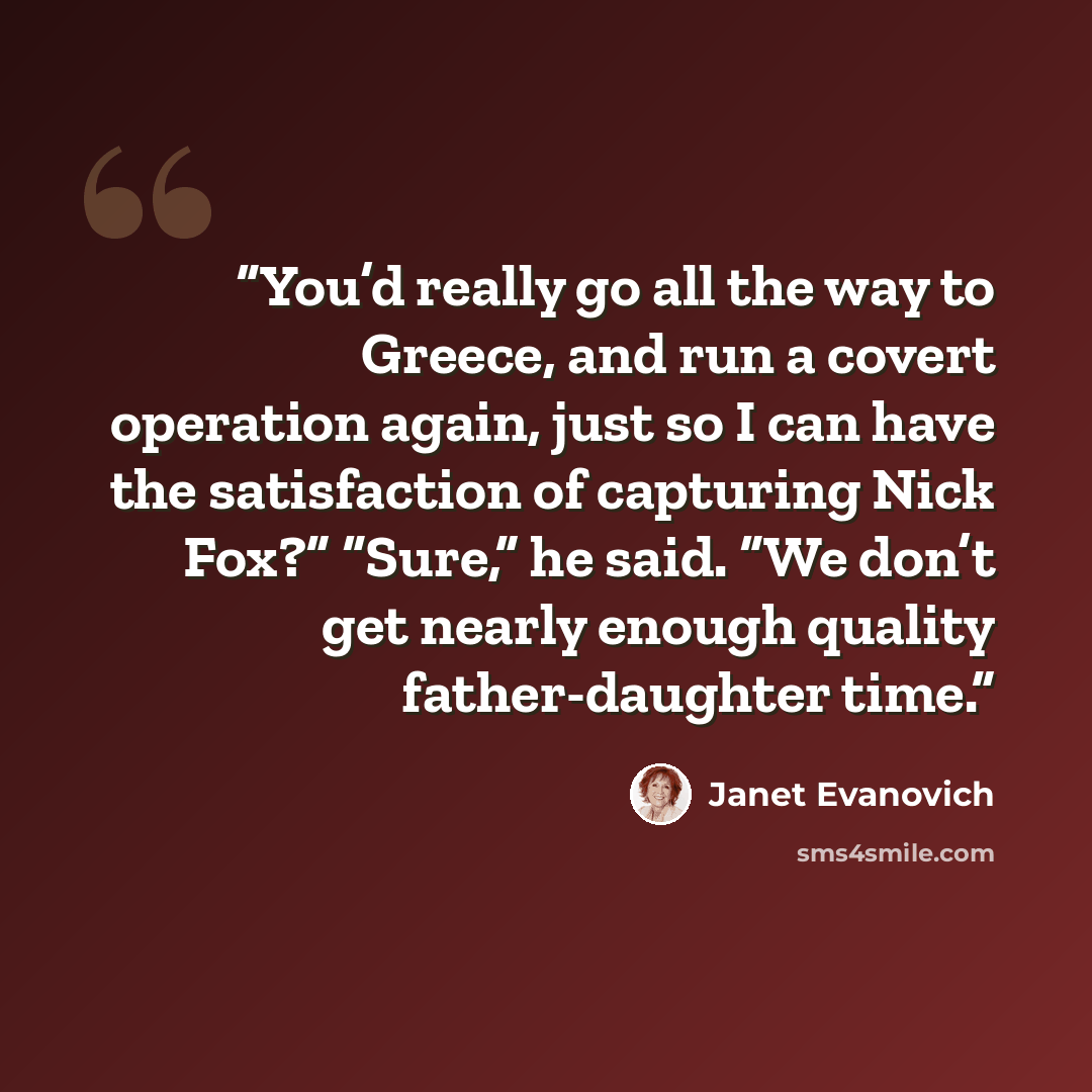 “You’d really go all the way to Greece, and run a covert operation again, just so I can have the satisfaction of capturing Nick Fox?” “Sure,” he said. “We don’t get nearly enough quality father-daughter time.” quote by Janet Evanovich