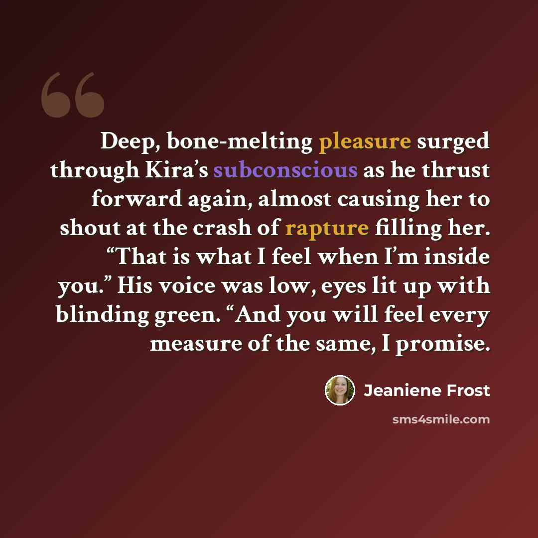 “Deep, bone-melting pleasure surged through Kira’s subconscious as he thrust forward again, almost causing her to shout at the crash of rapture filling her. “That is what I feel when I’m inside you.” His voice was low, eyes lit up with blinding green. “And you will feel every measure of the same, I…” quote by Jeaniene Frost