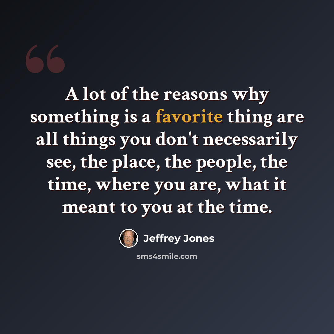 “A lot of the reasons why something is a favorite thing are all things you don't necessarily see, the place, the people, the time, where you are, what it meant to you at the time.” quote by Jeffrey Jones