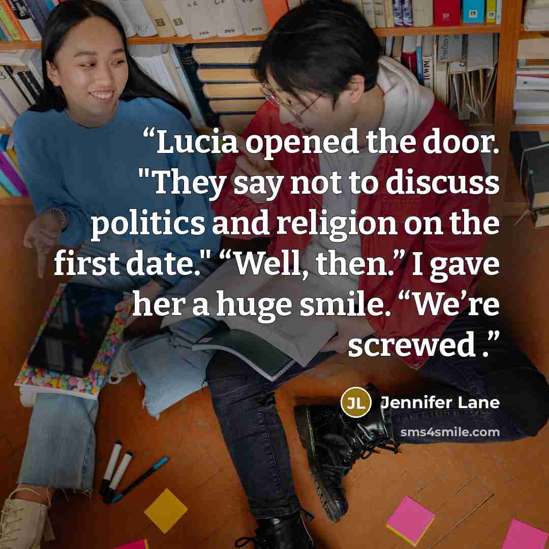 “Lucia opened the door. "They say not to discuss politics and religion on the first date." “Well, then.” I gave her a huge smile. “We’re screwed .” quote by Jennifer Lane