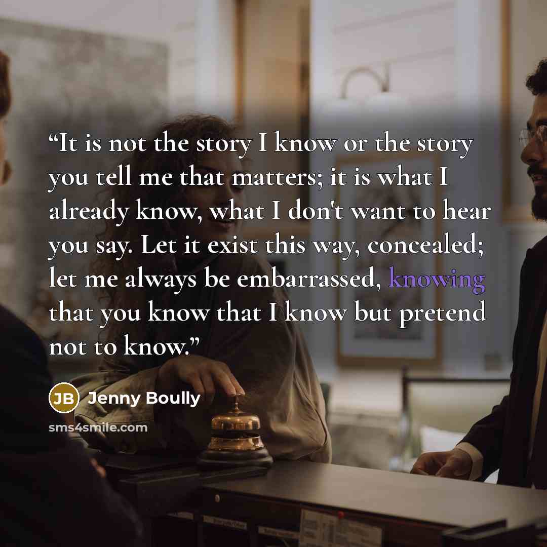 “It is not the story I know or the story you tell me that matters; it is what I already know, what I don't want to hear you say. Let it exist this way, concealed; let me always be embarrassed, knowing that you know that I know but pretend not to know.” quote by Jenny Boully
