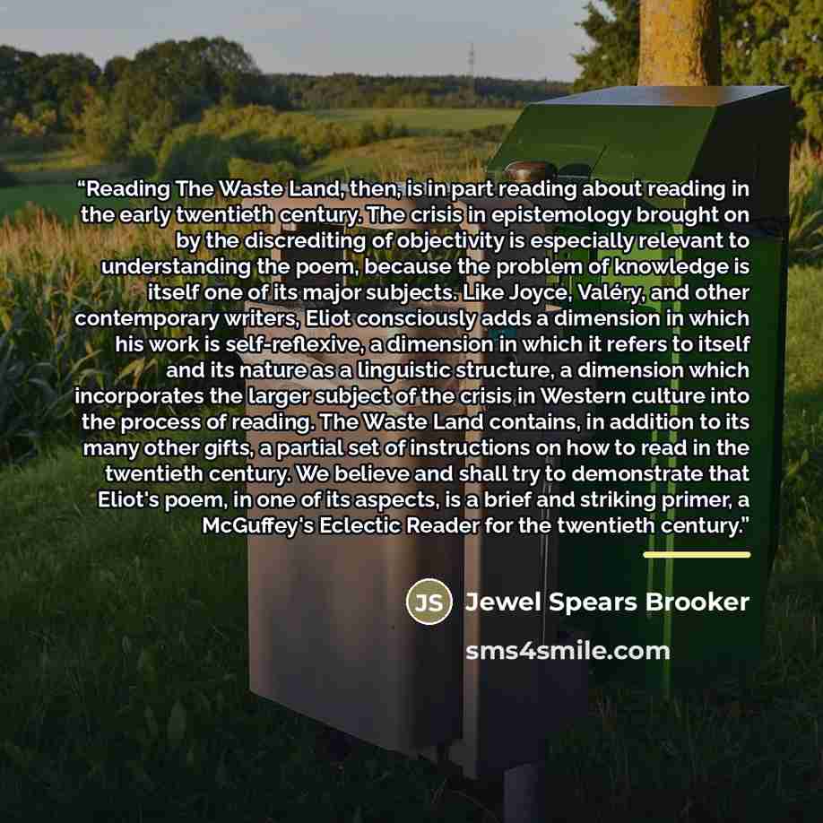 “Reading The Waste Land, then, is in part reading about reading in the early twentieth century. The crisis in epistemology brought on by the discrediting of objectivity is especially relevant to understanding the poem, because the problem of knowledge is itself one of its major subjects. Like…” quote by Jewel Spears Brooker