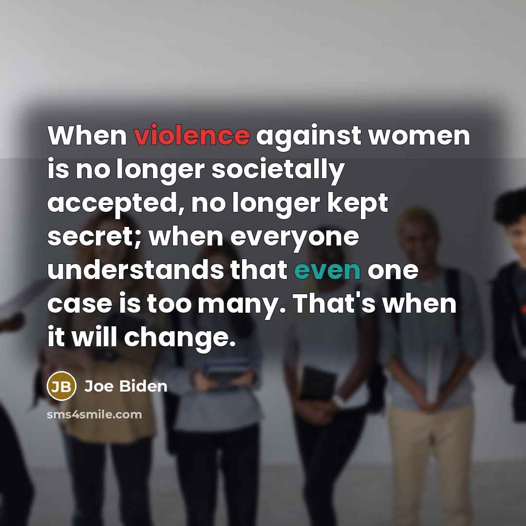 “When violence against women is no longer societally accepted, no longer kept secret; when everyone understands that even one case is too many. That's when it will change.” quote by Joe Biden