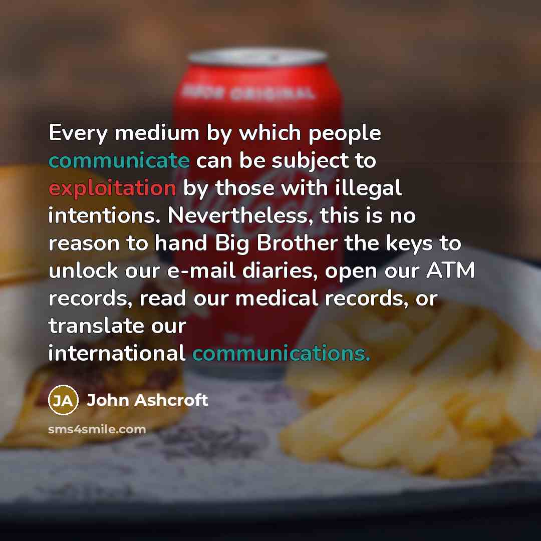 “Every medium by which people communicate can be subject to exploitation by those with illegal intentions. Nevertheless, this is no reason to hand Big Brother the keys to unlock our e-mail diaries, open our ATM records, read our medical records, or translate our international communications.” quote by John Ashcroft