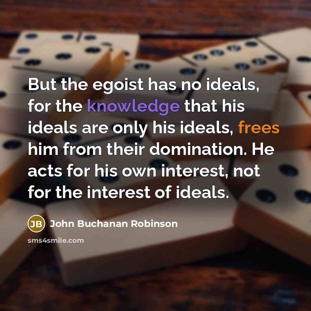 “But the egoist has no ideals, for the knowledge that his ideals are only his ideals, frees him from their domination. He acts for his own interest, not for the interest of ideals.” quote by John Buchanan Robinson