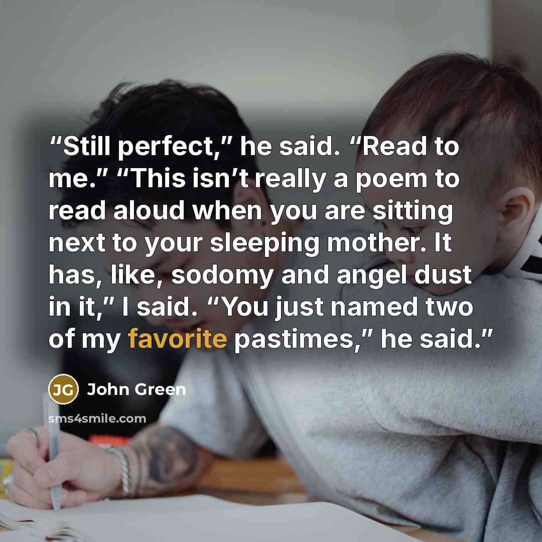 “Still perfect,” he said. “Read to me.” “This isn’t really a poem to read aloud when you are sitting next to your sleeping mother. It has, like, sodomy and angel dust in it,” I said. “You just named two of my favorite pastimes,” he said.” quote by John Green