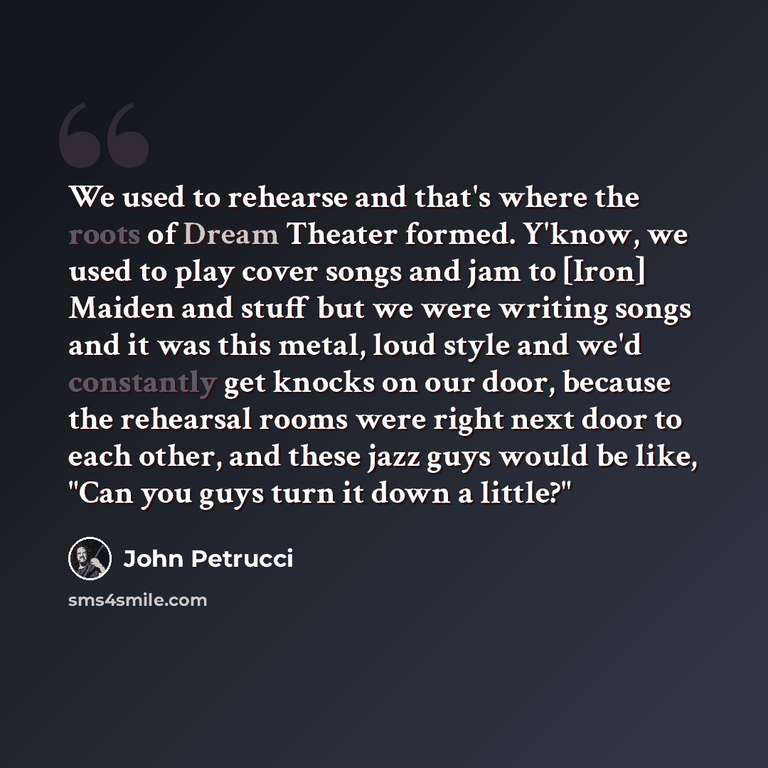 “We used to rehearse and that's where the roots of Dream Theater formed. Y'know, we used to play cover songs and jam to [Iron] Maiden and stuff but we were writing songs and it was this metal, loud style and we'd constantly get knocks on our door, because the rehearsal rooms were right next door to…” quote by John Petrucci