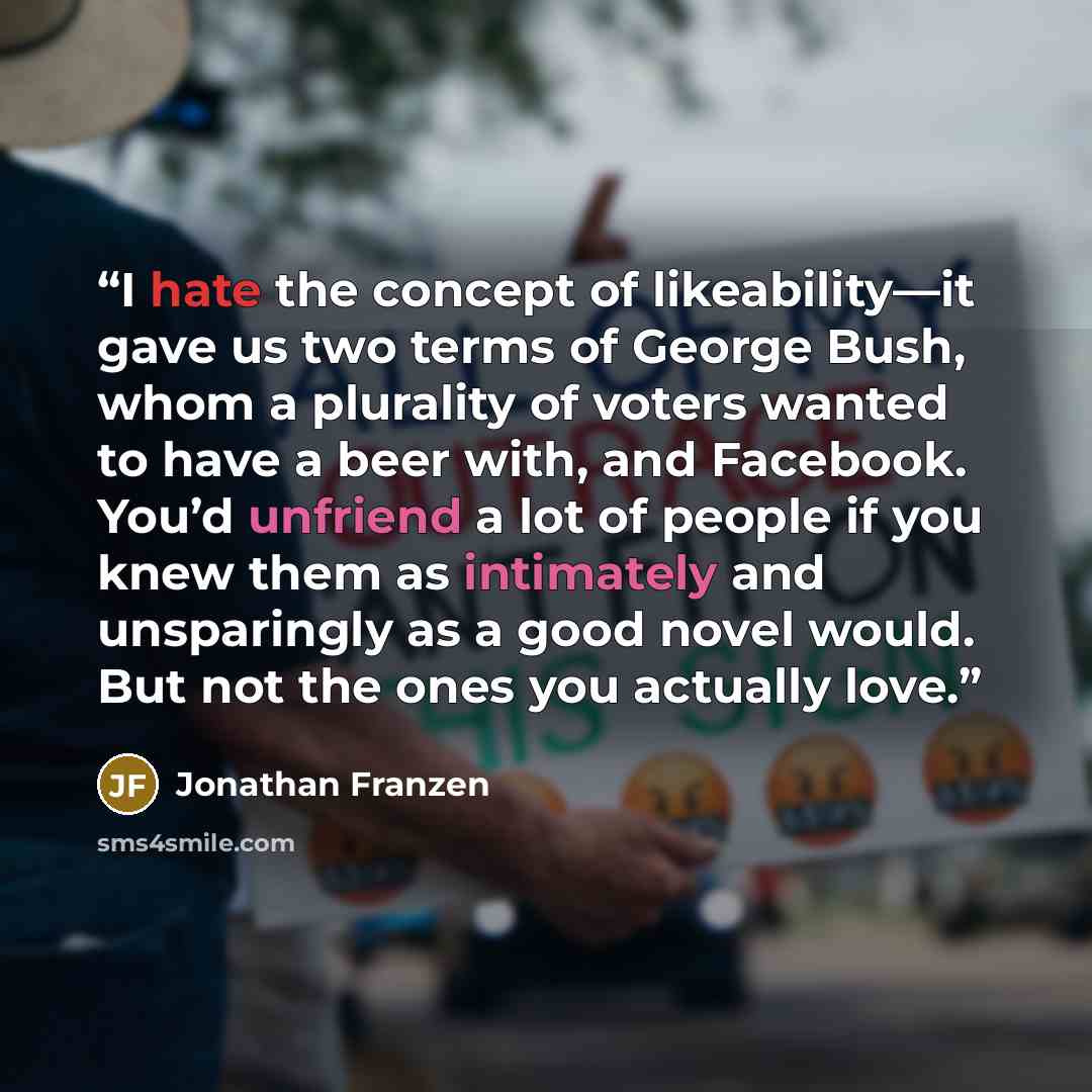 “I hate the concept of likeability—it gave us two terms of George Bush, whom a plurality of voters wanted to have a beer with, and Facebook. You’d unfriend a lot of people if you knew them as intimately and unsparingly as a good novel would. But not the ones you actually love.” quote by Jonathan Franzen