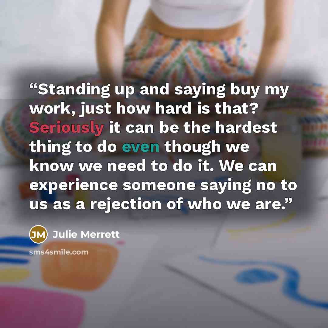 “Standing up and saying buy my work, just how hard is that? Seriously it can be the hardest thing to do even though we know we need to do it. We can experience someone saying no to us as a rejection of who we are.” quote by Julie Merrett