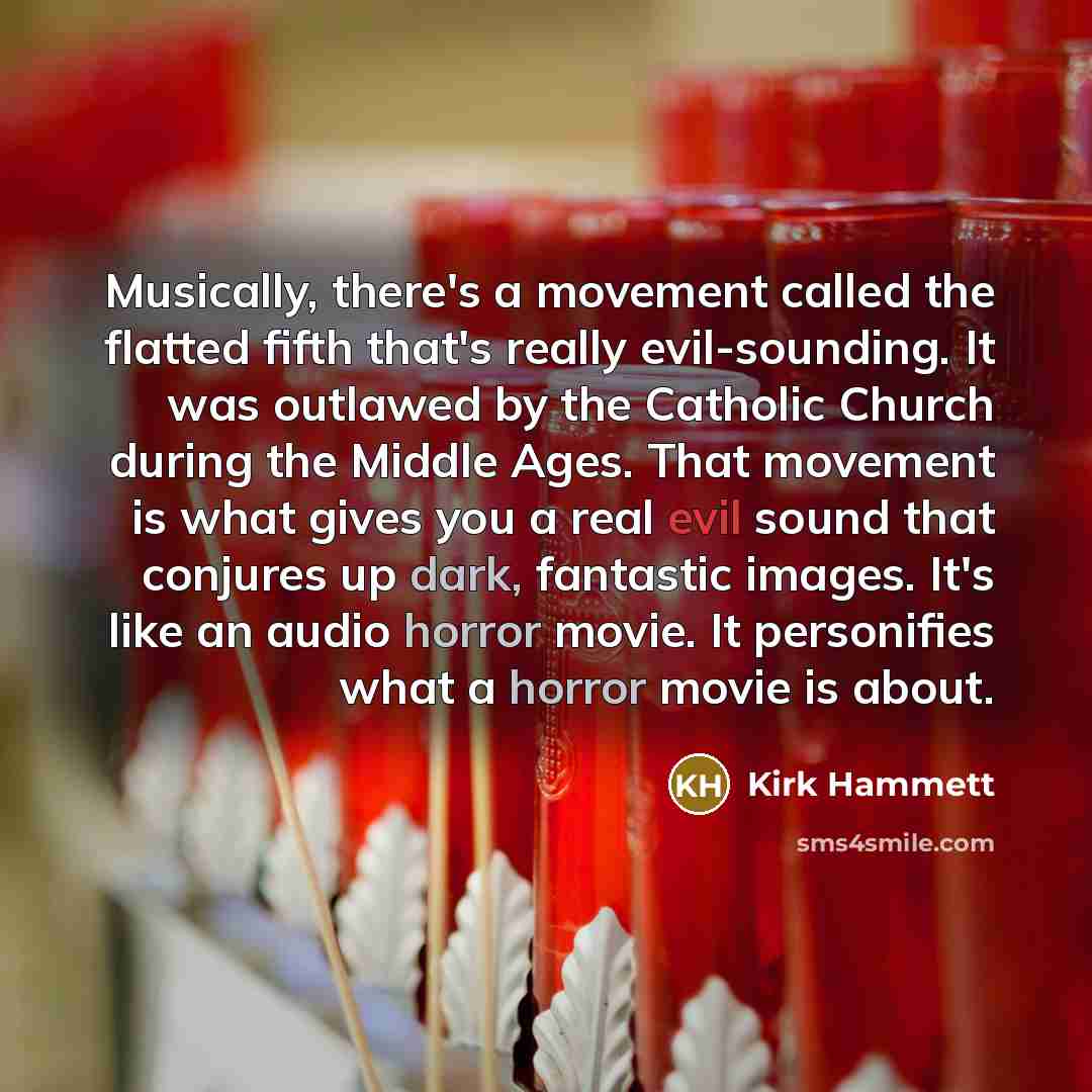 “Musically, there's a movement called the flatted fifth that's really evil-sounding. It was outlawed by the Catholic Church during the Middle Ages. That movement is what gives you a real evil sound that conjures up dark, fantastic images. It's like an audio horror movie. It personifies what a…” quote by Kirk Hammett