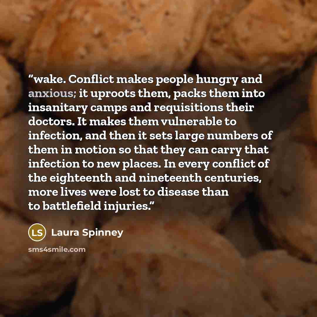 “wake. Conflict makes people hungry and anxious; it uproots them, packs them into insanitary camps and requisitions their doctors. It makes them vulnerable to infection, and then it sets large numbers of them in motion so that they can carry that infection to new places. In every conflict of the…” quote by Laura Spinney
