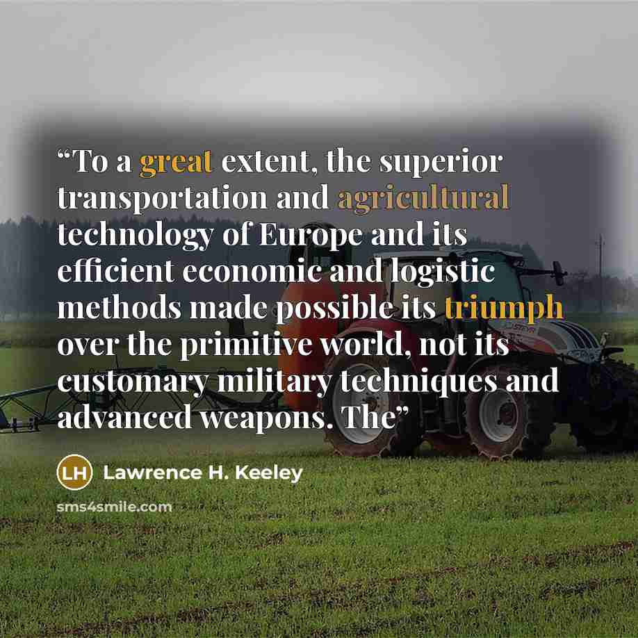 “To a great extent, the superior transportation and agricultural technology of Europe and its efficient economic and logistic methods made possible its triumph over the primitive world, not its customary military techniques and advanced weapons. The” quote by Lawrence H. Keeley