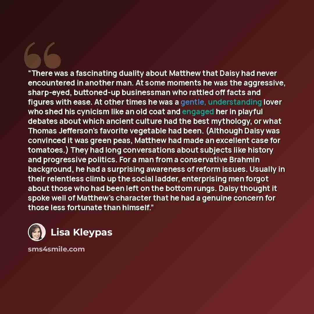 “There was a fascinating duality about Matthew that Daisy had never encountered in another man. At some moments he was the aggressive, sharp-eyed, buttoned-up businessman who rattled off facts and figures with ease. At other times he was a gentle, understanding lover who shed his cynicism like an…” quote by Lisa Kleypas