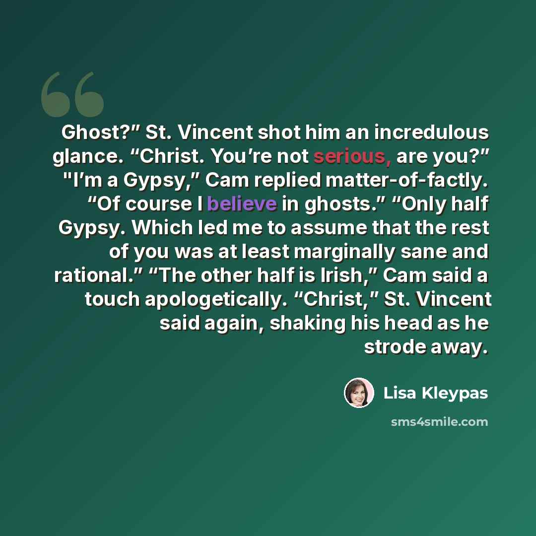 “Ghost?” St. Vincent shot him an incredulous glance. “Christ. You’re not serious, are you?” "I’m a Gypsy,” Cam replied matter-of-factly. “Of course I believe in ghosts.” “Only half Gypsy. Which led me to assume that the rest of you was at least marginally sane and rational.” “The other half is…” quote by Lisa Kleypas