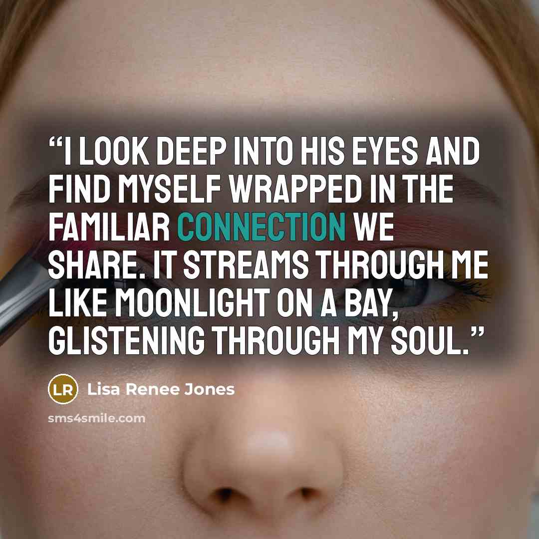 “I look deep into his eyes and find myself wrapped in the familiar connection we share. It streams through me like moonlight on a bay, glistening through my soul.” quote by Lisa Renee Jones