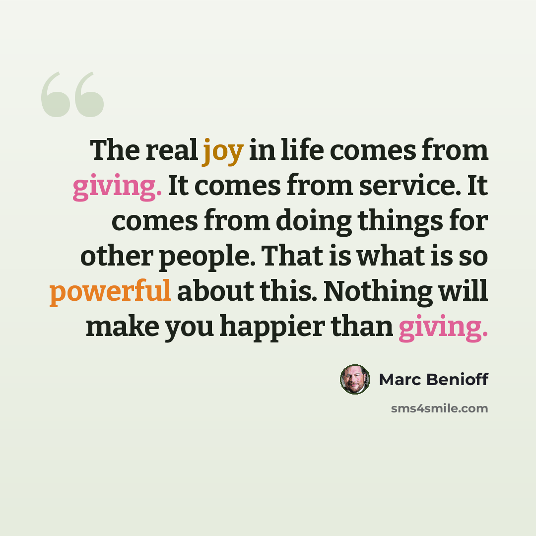“The real joy in life comes from giving. It comes from service. It comes from doing things for other people. That is what is so powerful about this. Nothing will make you happier than giving.” quote by Marc Benioff