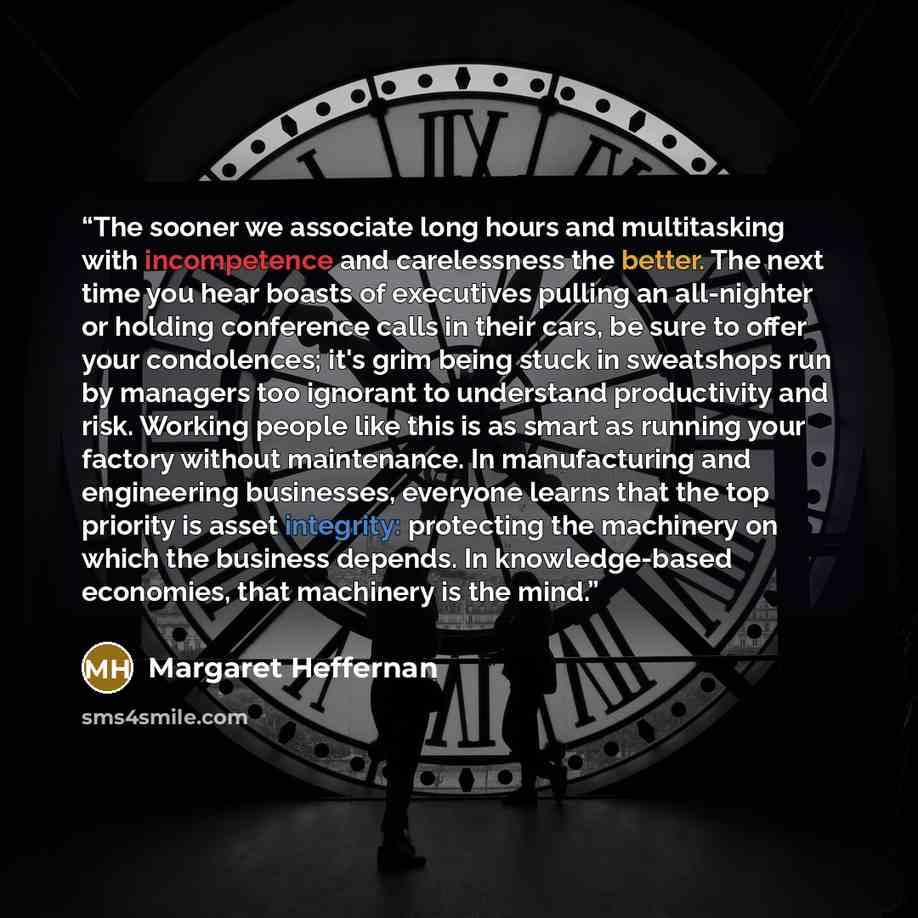 “The sooner we associate long hours and multitasking with incompetence and carelessness the better. The next time you hear boasts of executives pulling an all-nighter or holding conference calls in their cars, be sure to offer your condolences; it's grim being stuck in sweatshops run by managers…” quote by Margaret Heffernan