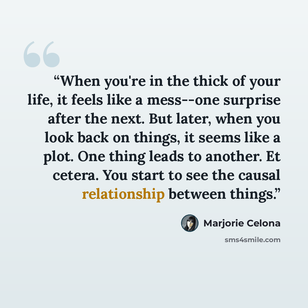 “When you're in the thick of your life, it feels like a mess--one surprise after the next. But later, when you look back on things, it seems like a plot. One thing leads to another. Et cetera. You start to see the causal relationship between things.” quote by Marjorie Celona