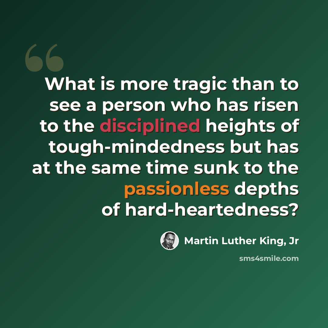 “What is more tragic than to see a person who has risen to the disciplined heights of tough-mindedness but has at the same time sunk to the passionless depths of hard-heartedness?” quote by Martin Luther King, Jr