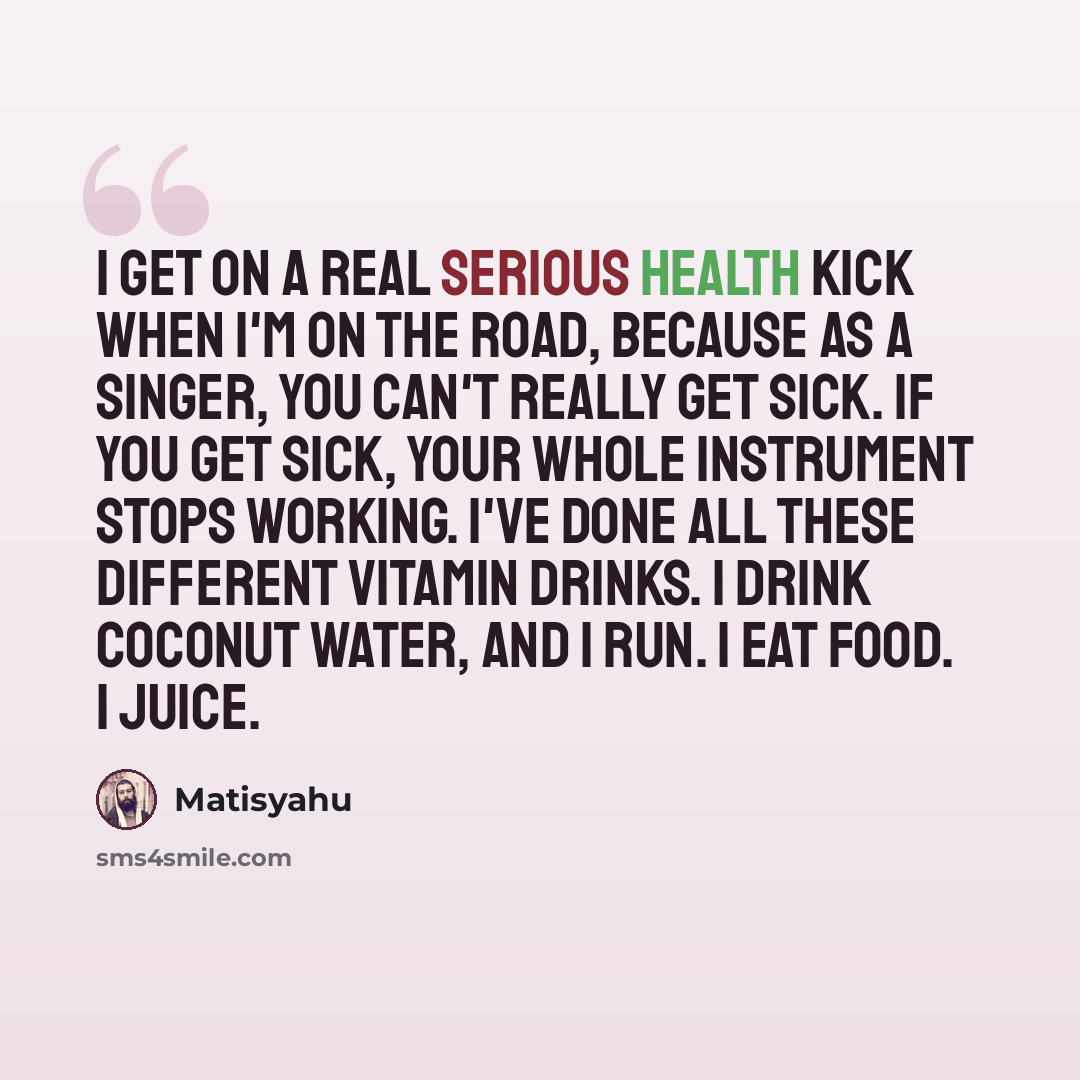 “I get on a real serious health kick when I'm on the road, because as a singer, you can't really get sick. If you get sick, your whole instrument stops working. I've done all these different vitamin drinks. I drink coconut water, and I run. I eat food. I juice.” quote by Matisyahu
