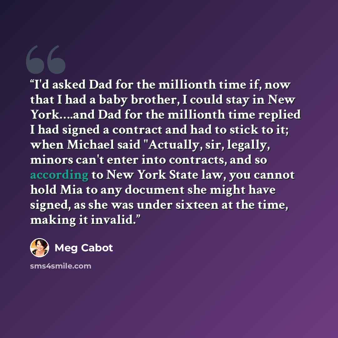 “I'd asked Dad for the millionth time if, now that I had a baby brother, I could stay in New York….and Dad for the millionth time replied I had signed a contract and had to stick to it; when Michael said "Actually, sir, legally, minors can't enter into contracts, and so according to New York State…” quote by Meg Cabot