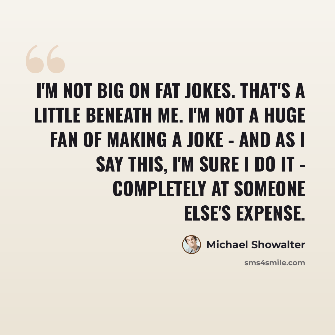 “I'm not big on fat jokes. That's a little beneath me. I'm not a huge fan of making a joke - and as I say this, I'm sure I do it - completely at someone else's expense.” quote by Michael Showalter