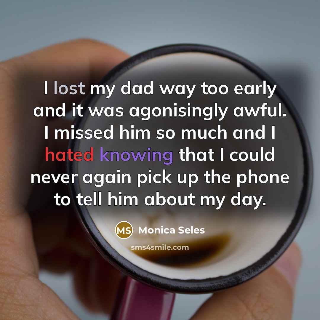 “I lost my dad way too early and it was agonisingly awful. I missed him so much and I hated knowing that I could never again pick up the phone to tell him about my day.” quote by Monica Seles