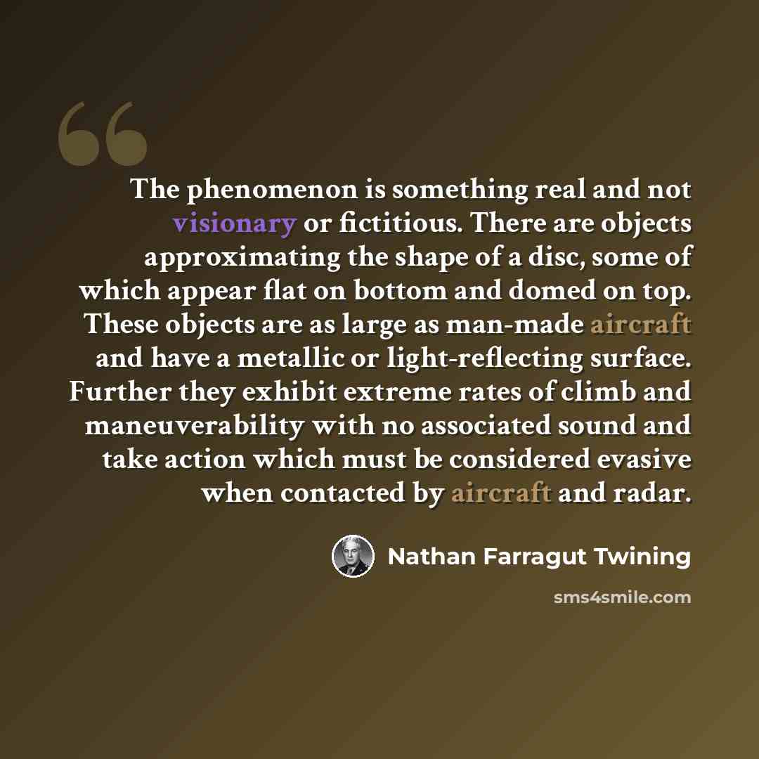 “The phenomenon is something real and not visionary or fictitious. There are objects approximating the shape of a disc, some of which appear flat on bottom and domed on top. These objects are as large as man-made aircraft and have a metallic or light-reflecting surface. Further they exhibit extreme…” quote by Nathan Farragut Twining
