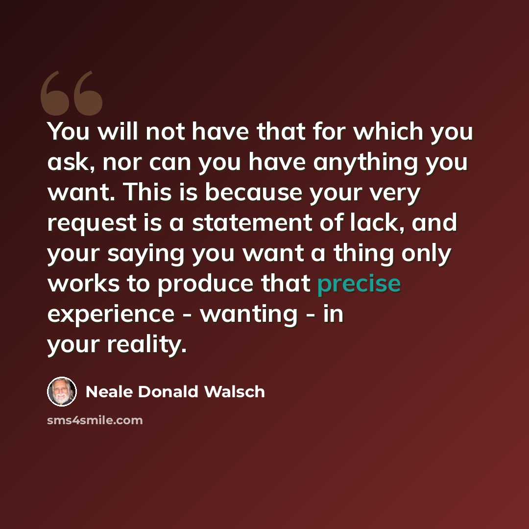 “You will not have that for which you ask, nor can you have anything you want. This is because your very request is a statement of lack, and your saying you want a thing only works to produce that precise experience - wanting - in your reality.” quote by Neale Donald Walsch