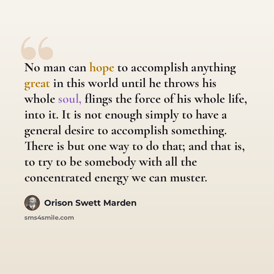 “No man can hope to accomplish anything great in this world until he throws his whole soul, flings the force of his whole life, into it. It is not enough simply to have a general desire to accomplish something. There is but one way to do that; and that is, to try to be somebody with all the…” quote by Orison Swett Marden