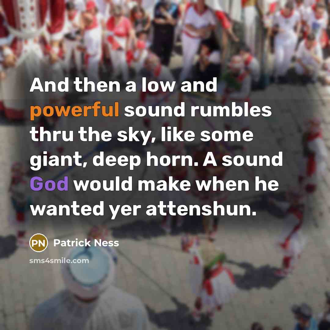 “And then a low and powerful sound rumbles thru the sky, like some giant, deep horn. A sound God would make when he wanted yer attenshun.” quote by Patrick Ness
