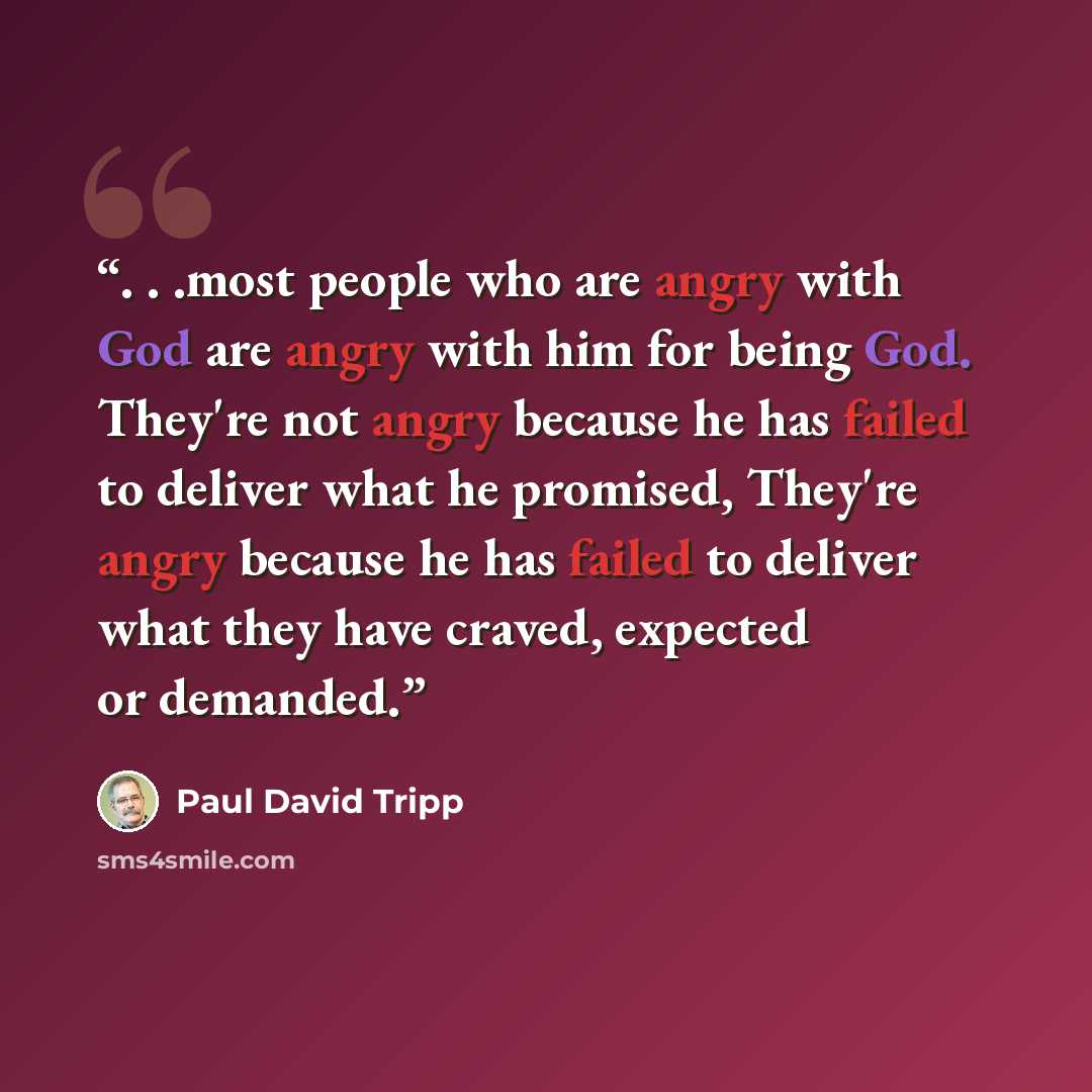 “. . .most people who are angry with God are angry with him for being God. They're not angry because he has failed to deliver what he promised, They're angry because he has failed to deliver what they have craved, expected or demanded.” quote by Paul David Tripp