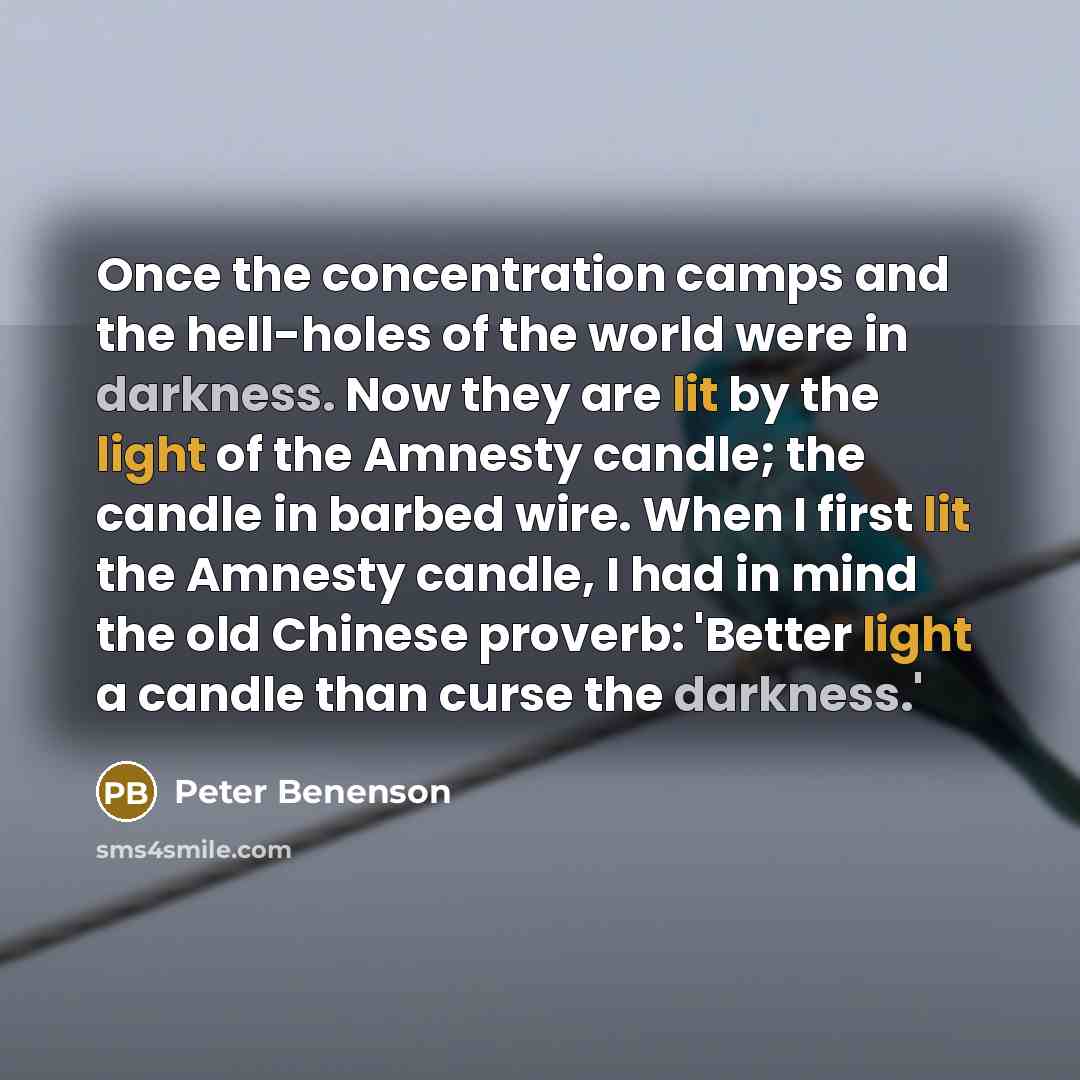 “Once the concentration camps and the hell-holes of the world were in darkness. Now they are lit by the light of the Amnesty candle; the candle in barbed wire. When I first lit the Amnesty candle, I had in mind the old Chinese proverb: 'Better light a candle than curse the darkness.'” quote by Peter Benenson