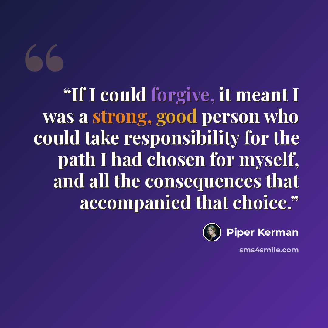 “If I could forgive, it meant I was a strong, good person who could take responsibility for the path I had chosen for myself, and all the consequences that accompanied that choice.” quote by Piper Kerman