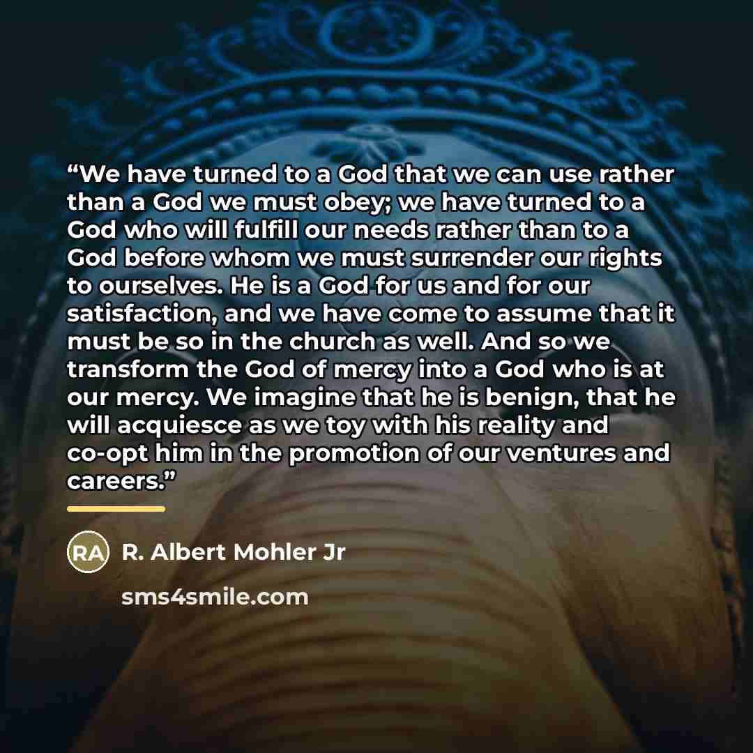 “We have turned to a God that we can use rather than a God we must obey; we have turned to a God who will fulfill our needs rather than to a God before whom we must surrender our rights to ourselves. He is a God for us and for our satisfaction, and we have come to assume that it must be so in the…” quote by R. Albert Mohler Jr
