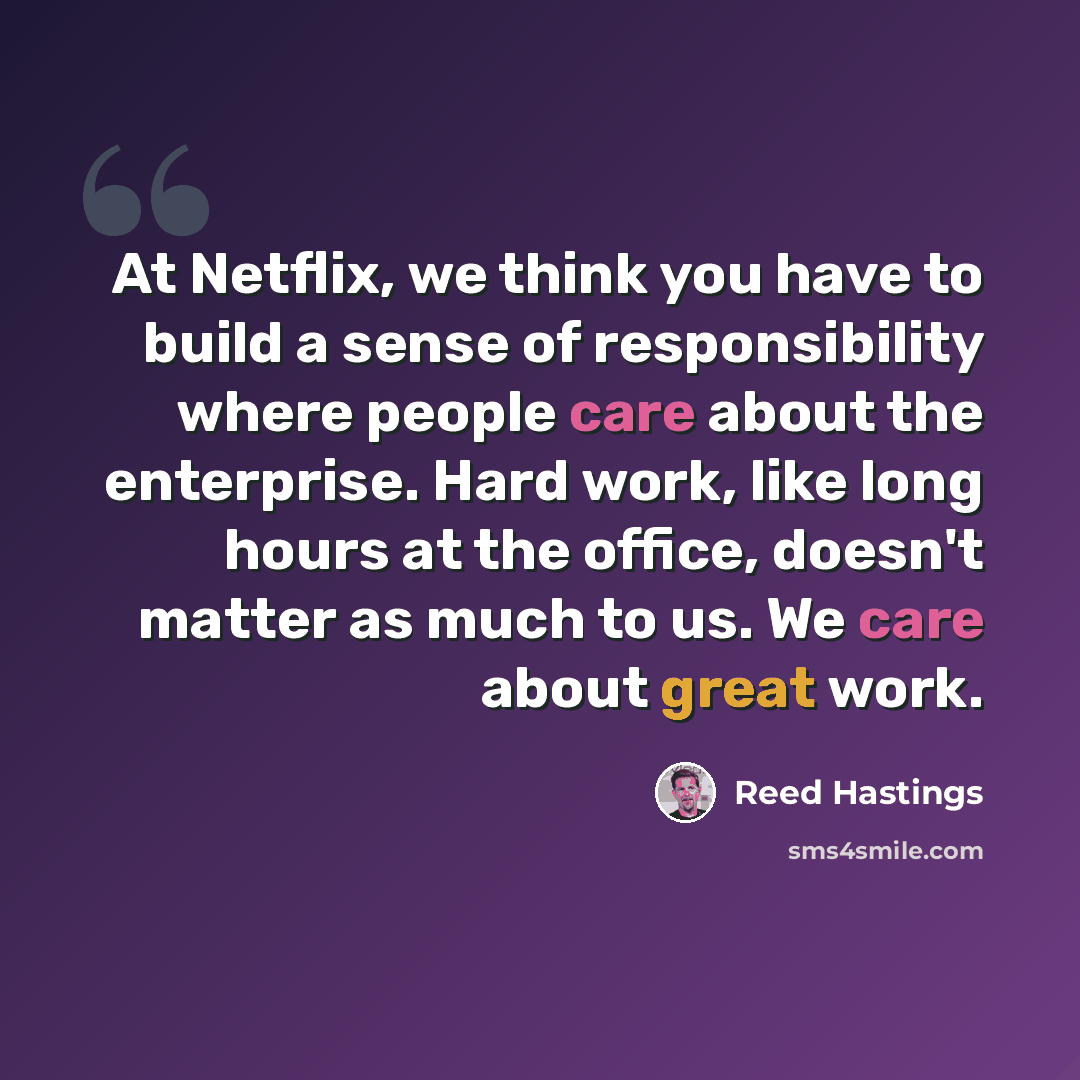 “At Netflix, we think you have to build a sense of responsibility where people care about the enterprise. Hard work, like long hours at the office, doesn't matter as much to us. We care about great work.” quote by Reed Hastings