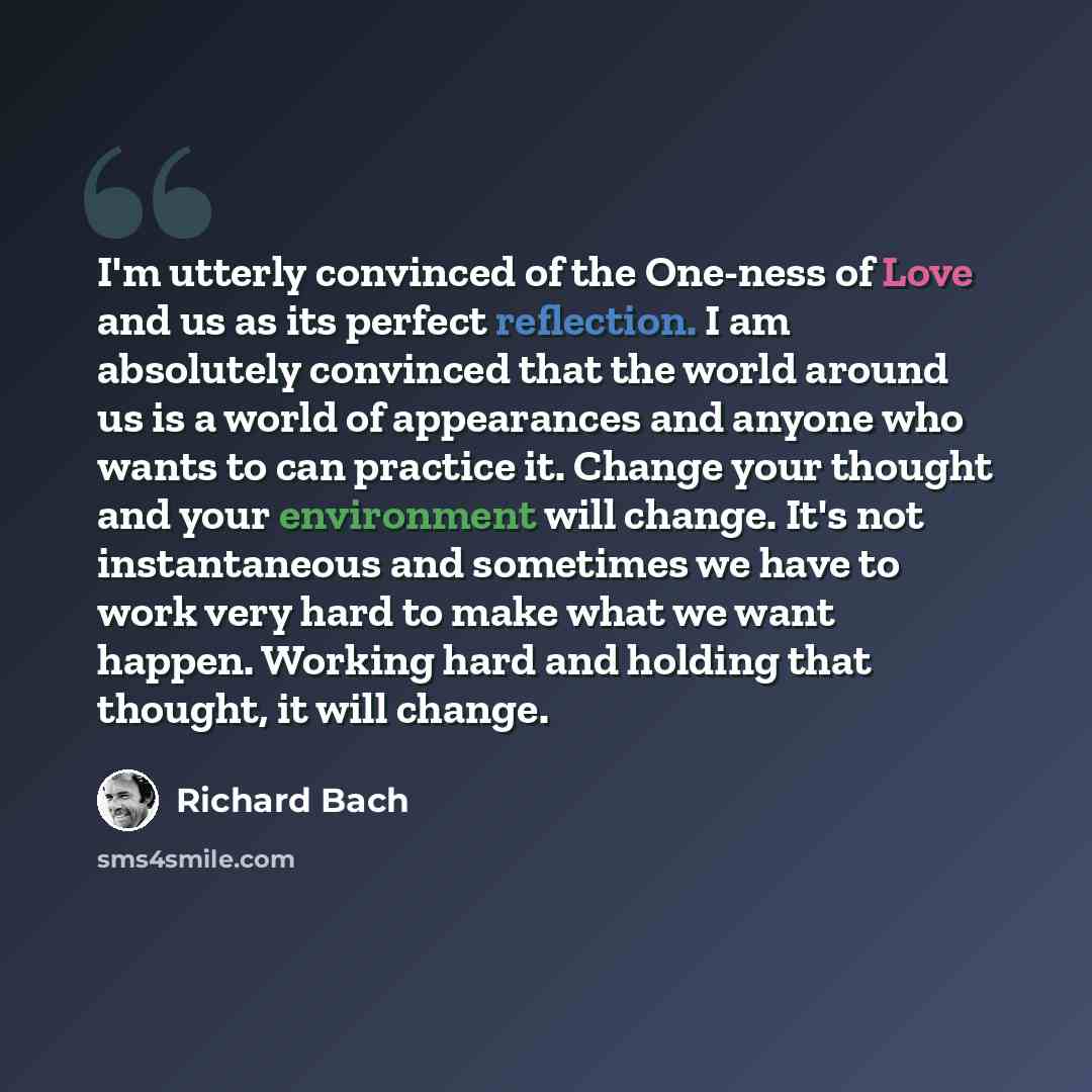 “I'm utterly convinced of the One-ness of Love and us as its perfect reflection. I am absolutely convinced that the world around us is a world of appearances and anyone who wants to can practice it. Change your thought and your environment will change. It's not instantaneous and sometimes we have…” quote by Richard Bach