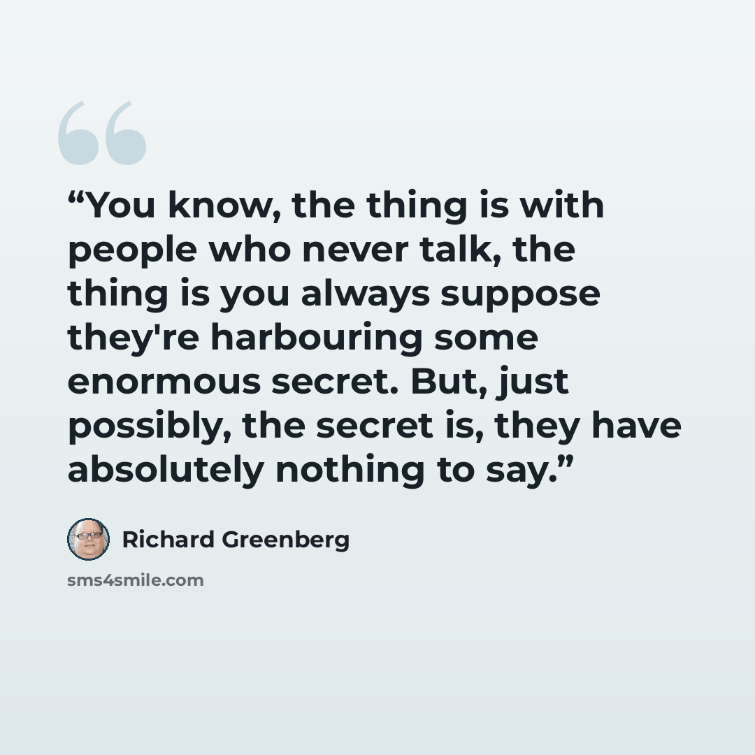 “You know, the thing is with people who never talk, the thing is you always suppose they're harbouring some enormous secret. But, just possibly, the secret is, they have absolutely nothing to say.” quote by Richard Greenberg