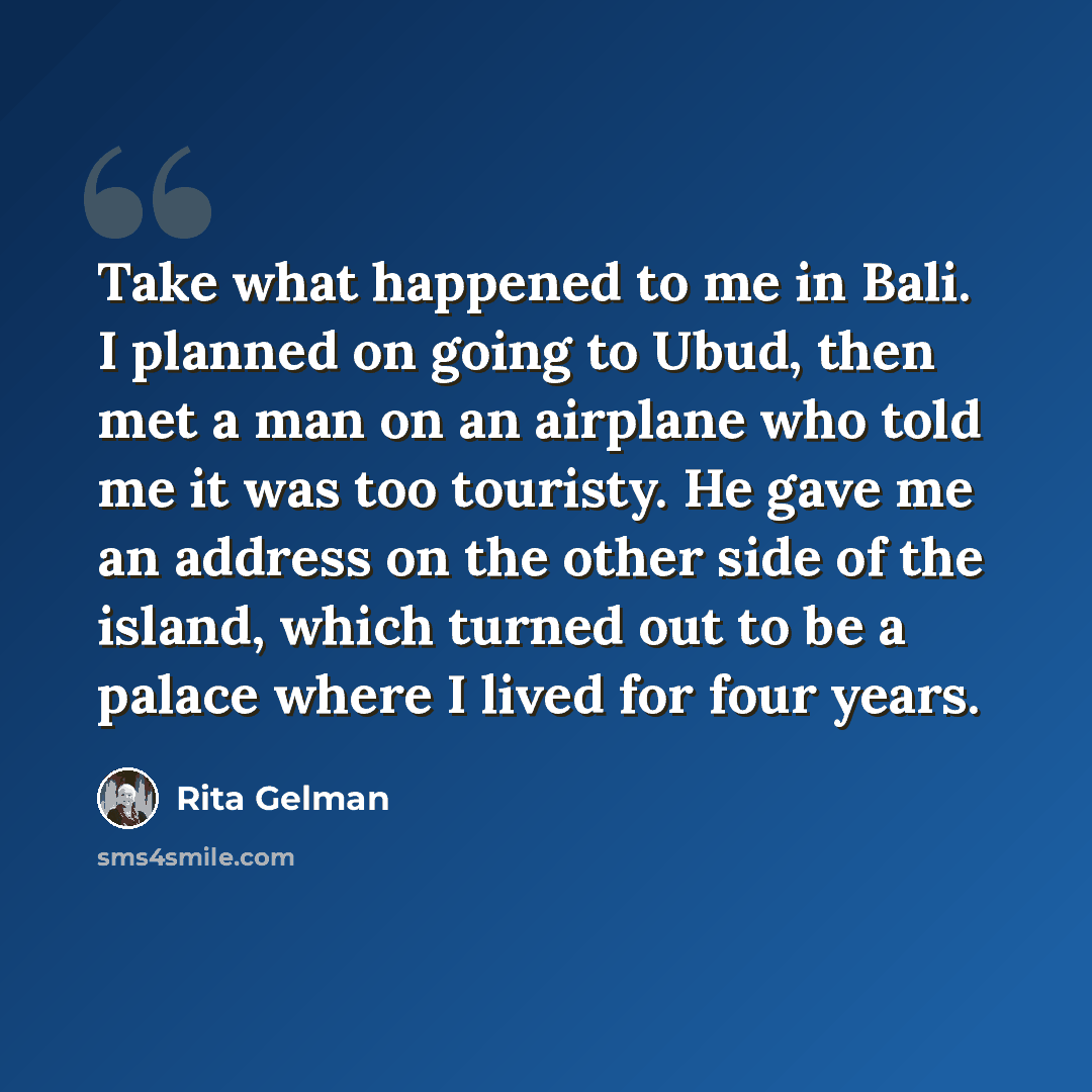 “Take what happened to me in Bali. I planned on going to Ubud, then met a man on an airplane who told me it was too touristy. He gave me an address on the other side of the island, which turned out to be a palace where I lived for four years.” quote by Rita Gelman