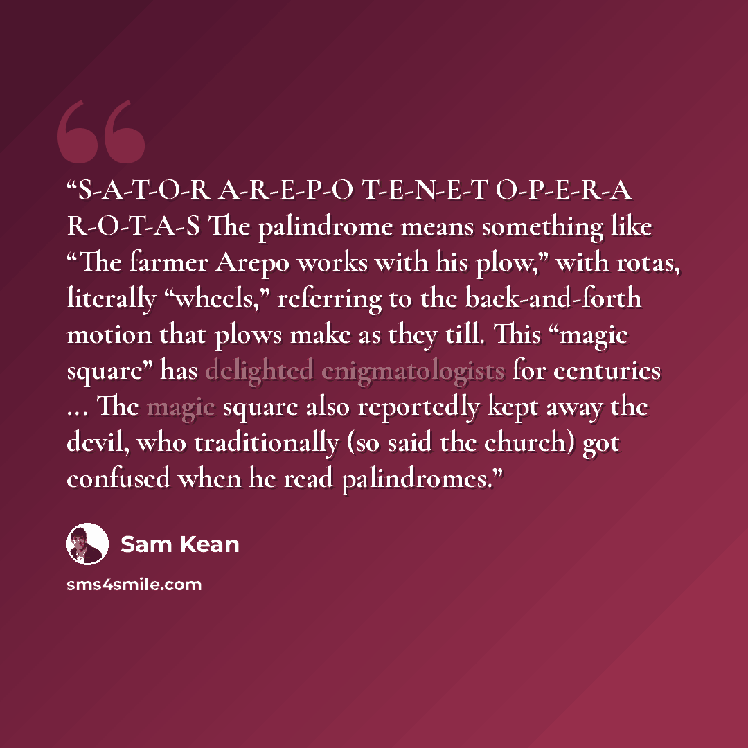 “S-A-T-O-R A-R-E-P-O T-E-N-E-T O-P-E-R-A R-O-T-A-S The palindrome means something like “The farmer Arepo works with his plow,” with rotas, literally “wheels,” referring to the back-and-forth motion that plows make as they till. This “magic square” has delighted enigmatologists for centuries ... The…” quote by Sam Kean