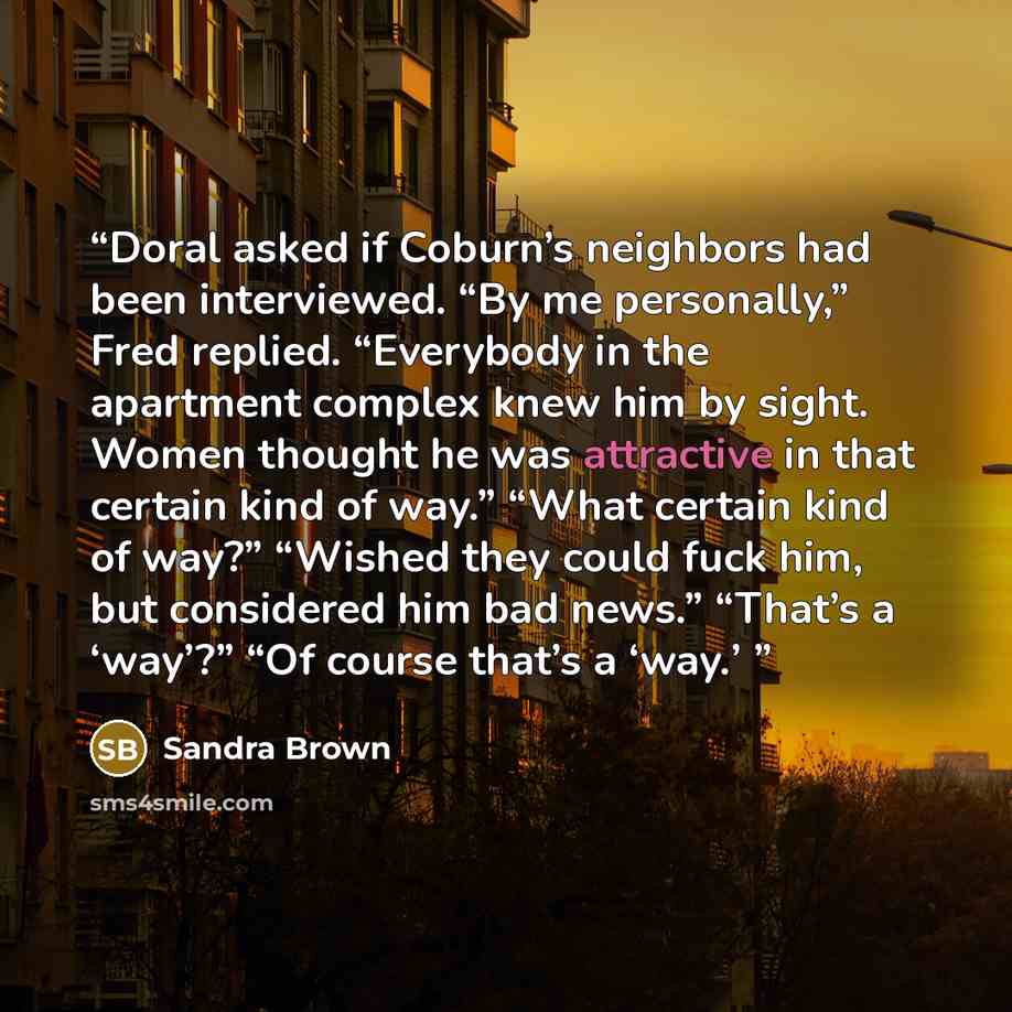 “Doral asked if Coburn’s neighbors had been interviewed. “By me personally,” Fred replied. “Everybody in the apartment complex knew him by sight. Women thought he was attractive in that certain kind of way.” “What certain kind of way?” “Wished they could fuck him, but considered him bad news.”…” quote by Sandra Brown