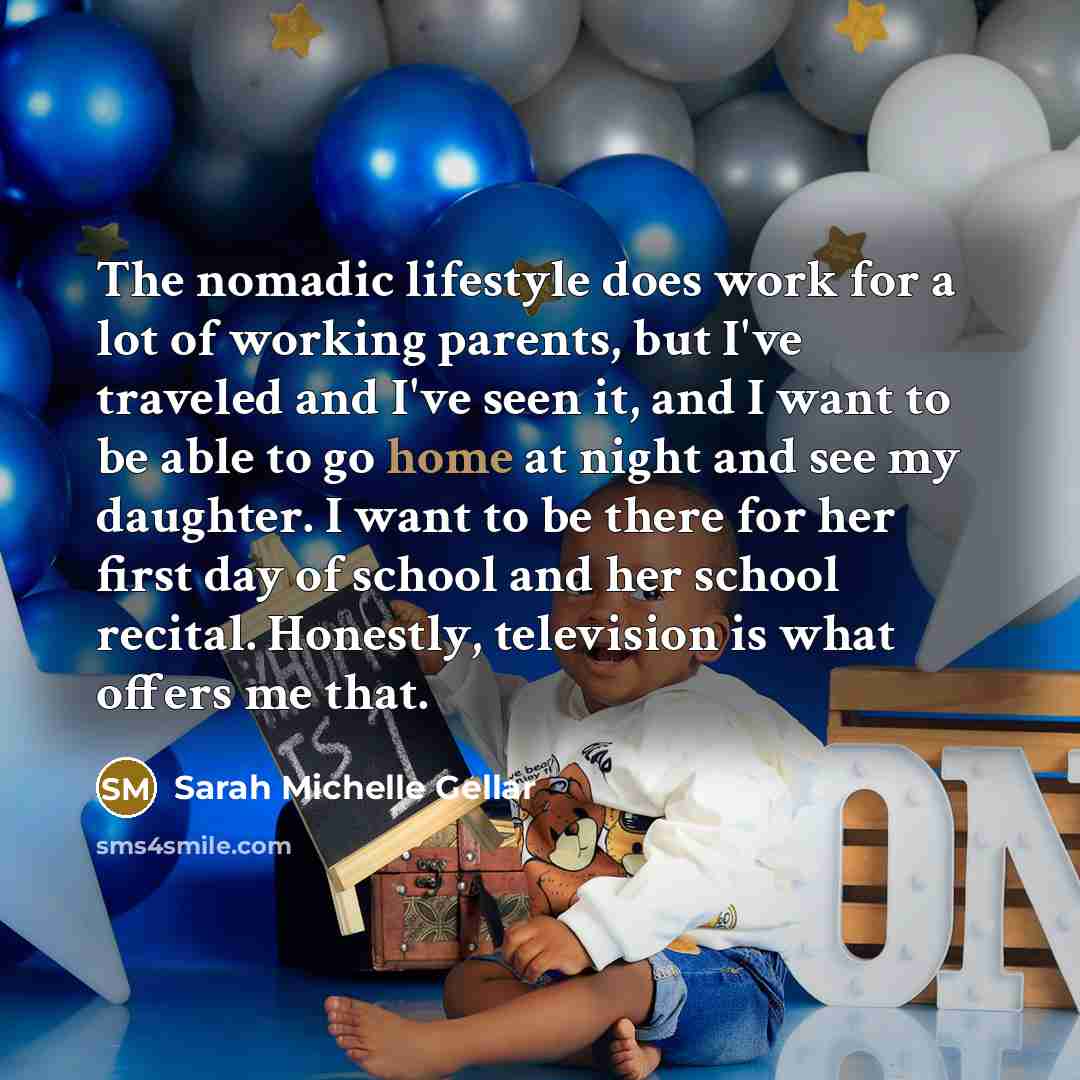 “The nomadic lifestyle does work for a lot of working parents, but I've traveled and I've seen it, and I want to be able to go home at night and see my daughter. I want to be there for her first day of school and her school recital. Honestly, television is what offers me that.” quote by Sarah Michelle Gellar