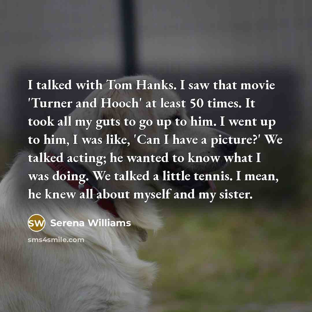 “I talked with Tom Hanks. I saw that movie 'Turner and Hooch' at least 50 times. It took all my guts to go up to him. I went up to him, I was like, 'Can I have a picture?' We talked acting; he wanted to know what I was doing. We talked a little tennis. I mean, he knew all about myself and my sister.” quote by Serena Williams
