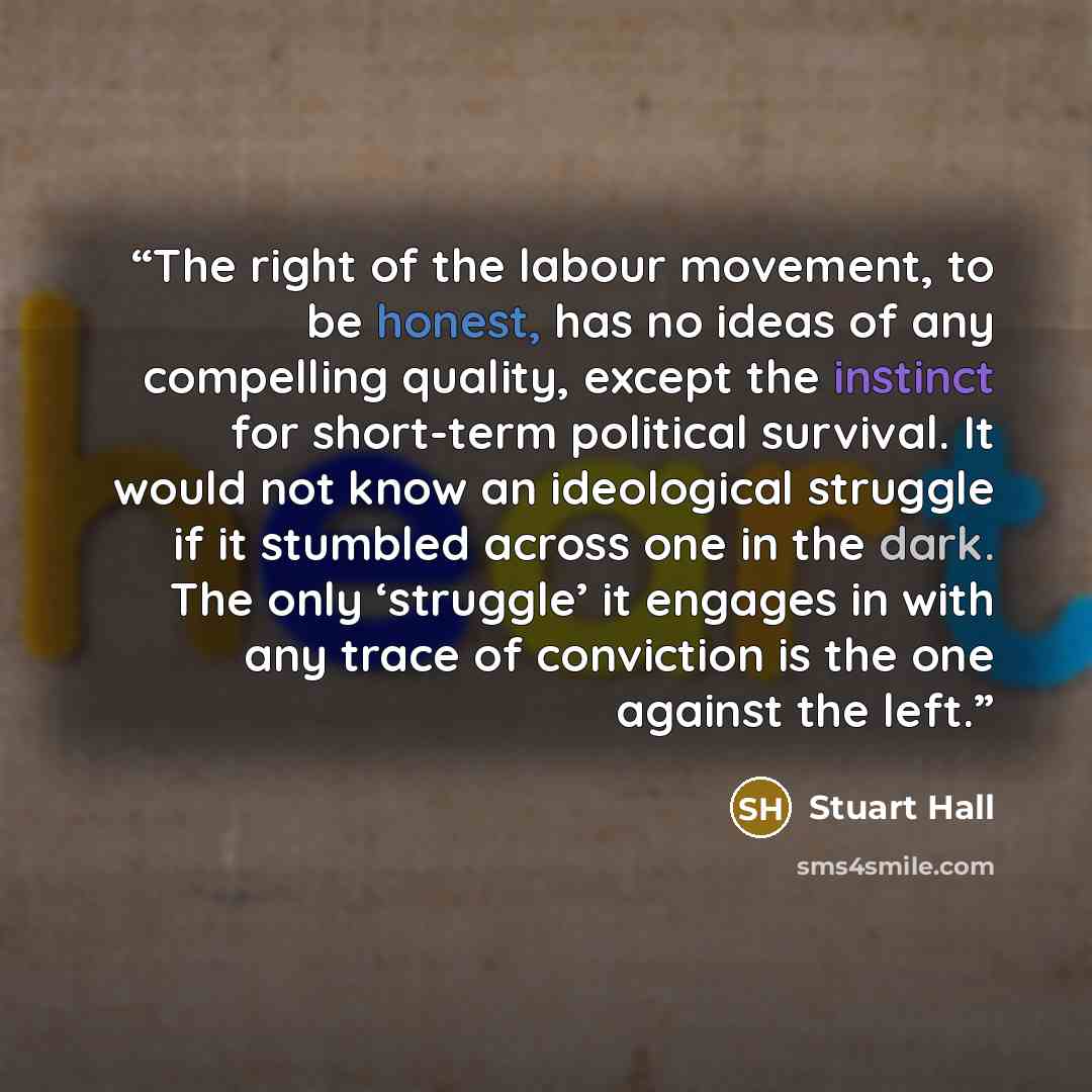 “The right of the labour movement, to be honest, has no ideas of any compelling quality, except the instinct for short-term political survival. It would not know an ideological struggle if it stumbled across one in the dark. The only ‘struggle’ it engages in with any trace of conviction is the one…” quote by Stuart Hall