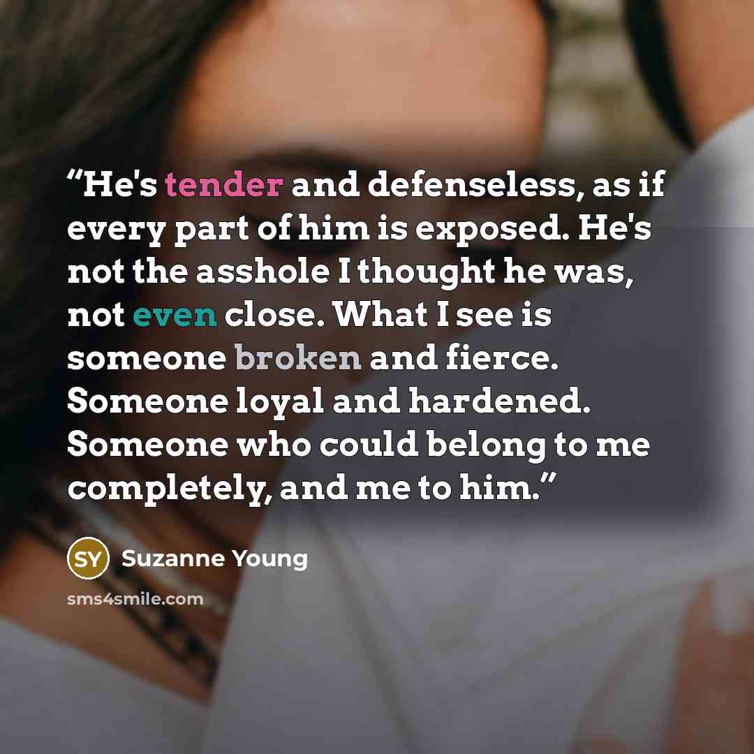 “He's tender and defenseless, as if every part of him is exposed. He's not the asshole I thought he was, not even close. What I see is someone broken and fierce. Someone loyal and hardened. Someone who could belong to me completely, and me to him.” quote by Suzanne Young