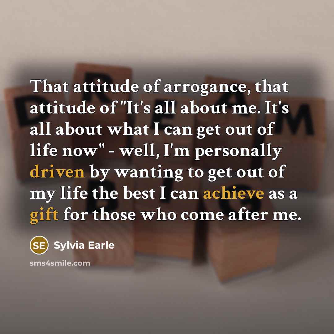 “That attitude of arrogance, that attitude of "It's all about me. It's all about what I can get out of life now" - well, I'm personally driven by wanting to get out of my life the best I can achieve as a gift for those who come after me.” quote by Sylvia Earle