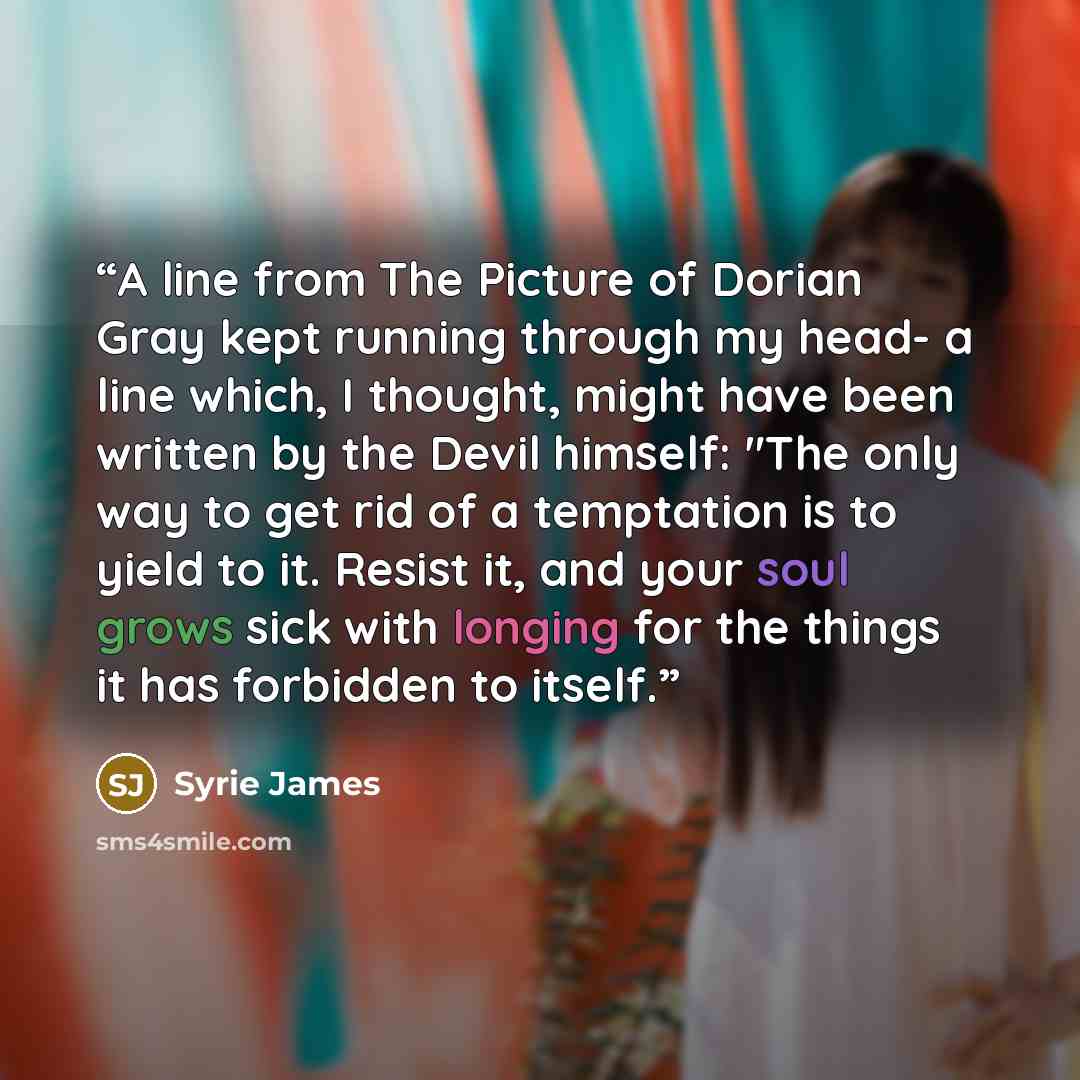 “A line from The Picture of Dorian Gray kept running through my head- a line which, I thought, might have been written by the Devil himself: "The only way to get rid of a temptation is to yield to it. Resist it, and your soul grows sick with longing for the things it has forbidden to itself.” quote by Syrie James