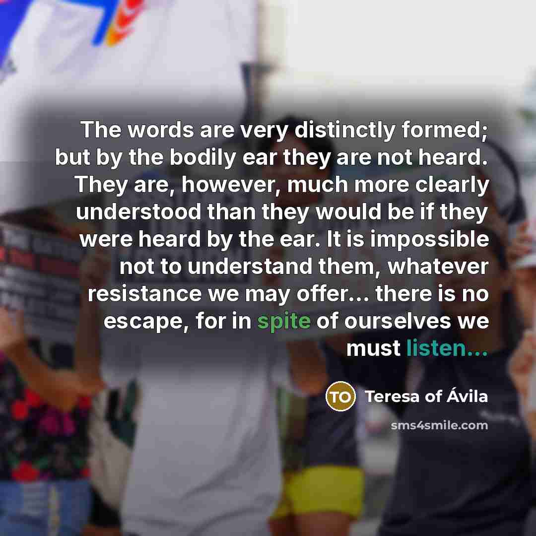 “The words are very distinctly formed; but by the bodily ear they are not heard. They are, however, much more clearly understood than they would be if they were heard by the ear. It is impossible not to understand them, whatever resistance we may offer... there is no escape, for in spite of…” quote by Teresa of Avila